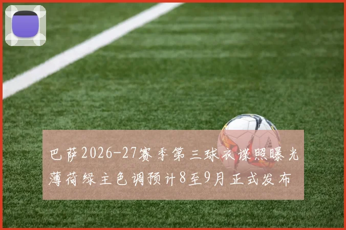 巴萨2026-27赛季第三球衣谍照曝光薄荷绿主色调预计8至9月正式发布