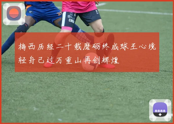 梅西历经二十载磨砺终成球王心境轻舟已过万重山再创辉煌