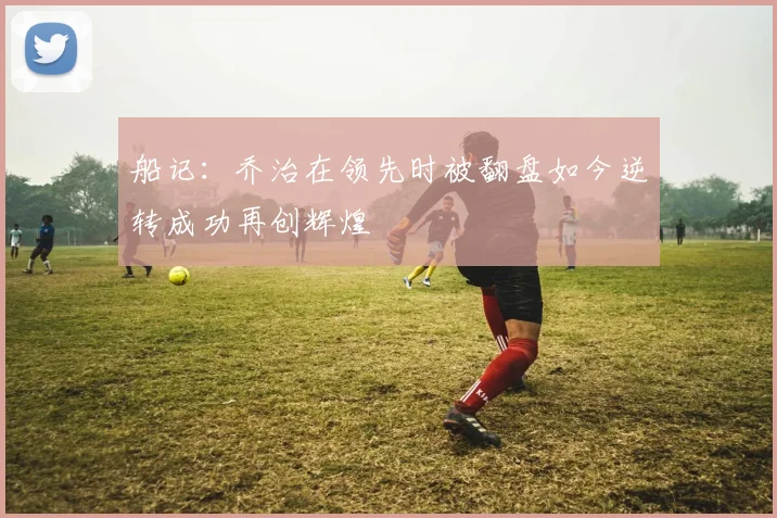 船记：乔治在领先时被翻盘如今逆转成功再创辉煌