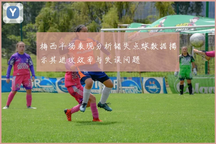 梅西半场表现分析错失点球数据揭示其进攻效率与失误问题
