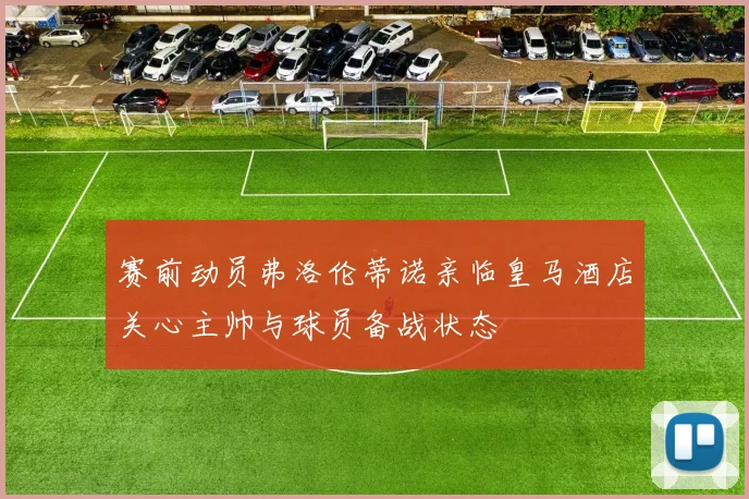 赛前动员弗洛伦蒂诺亲临皇马酒店关心主帅与球员备战状态