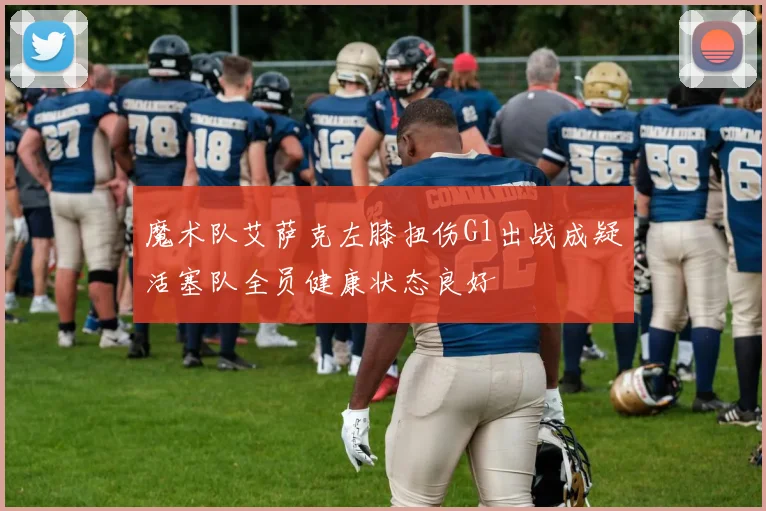 魔术队艾萨克左膝扭伤G1出战成疑活塞队全员健康状态良好