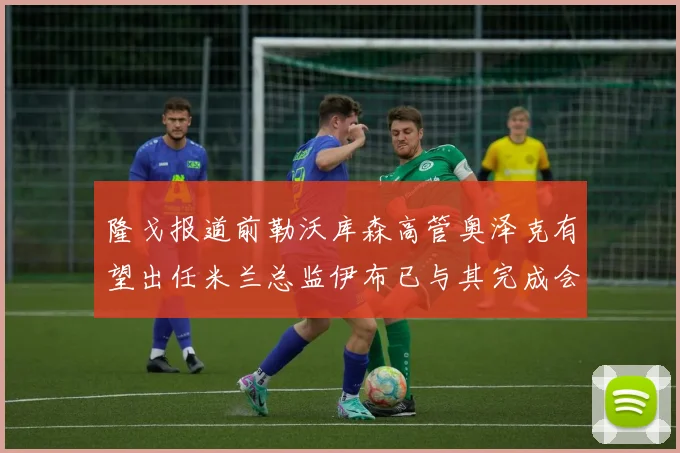 隆戈报道前勒沃库森高管奥泽克有望出任米兰总监伊布已与其完成会面