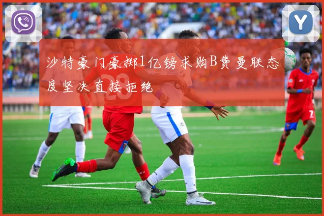 沙特豪门豪掷1亿镑求购B费曼联态度坚决直接拒绝