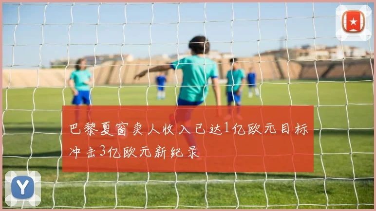 巴黎夏窗卖人收入已达1亿欧元目标冲击3亿欧元新纪录