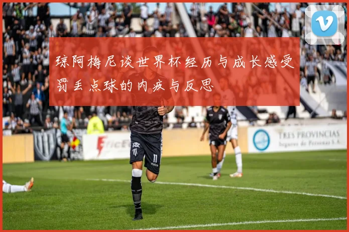 琼阿梅尼谈世界杯经历与成长感受罚丢点球的内疚与反思