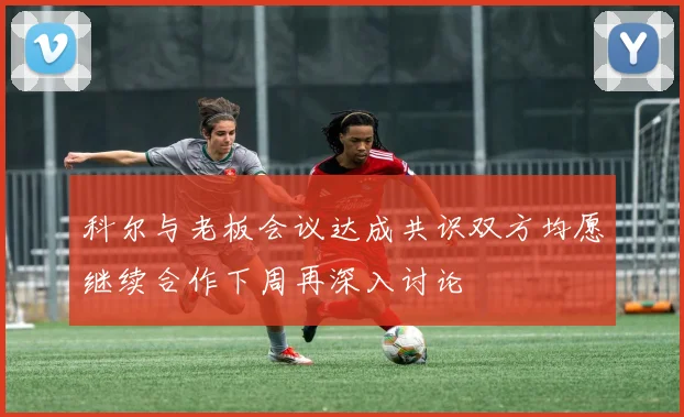 科尔与老板会议达成共识双方均愿继续合作下周再深入讨论