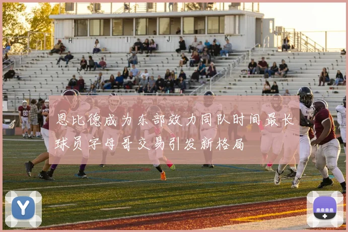 恩比德成为东部效力同队时间最长球员字母哥交易引发新格局