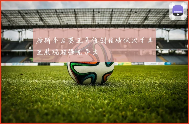 唐斯季后赛正负值创佳绩仅次于库里展现超强竞争力