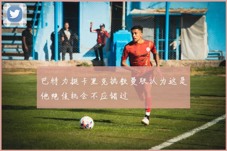 巴特力挺卡里克执教曼联认为这是他绝佳机会不应错过