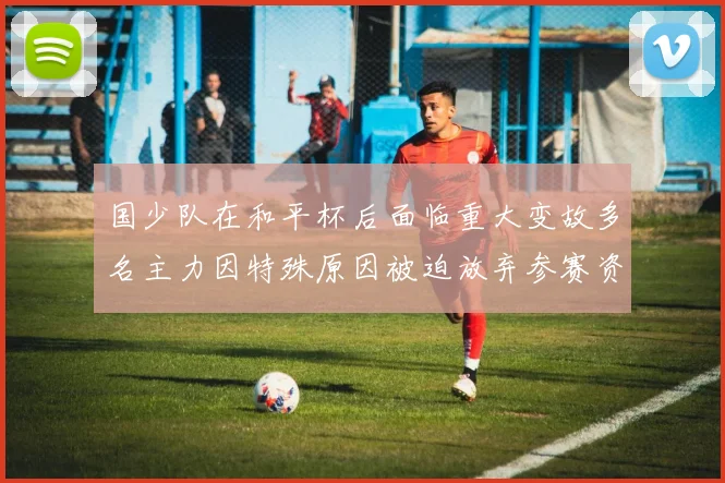 国少队在和平杯后面临重大变故多名主力因特殊原因被迫放弃参赛资格