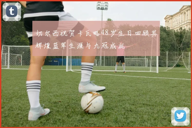 切尔西祝贺卡瓦略48岁生日回顾其辉煌蓝军生涯与九冠成就