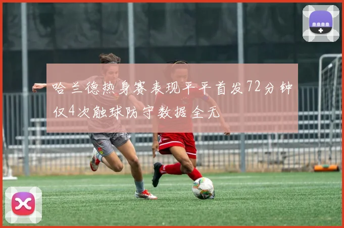 哈兰德热身赛表现平平首发72分钟仅4次触球防守数据全无