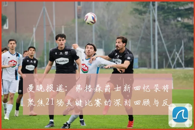 曼晚报道：弗格森爵士新回忆录将聚焦21场关键比赛的深刻回顾与反思