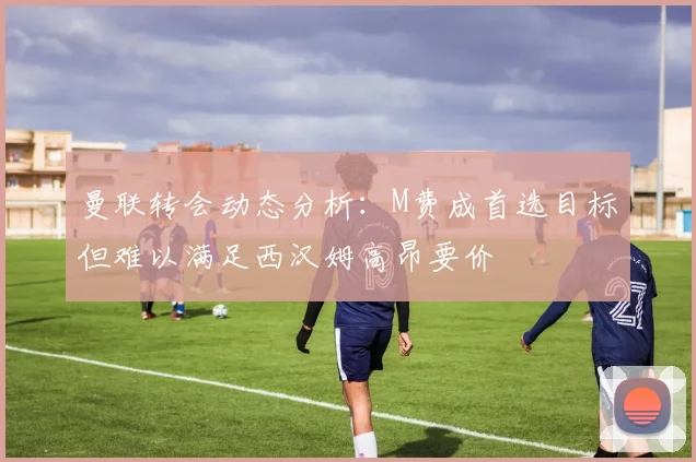 曼联转会动态分析：M费成首选目标但难以满足西汉姆高昂要价