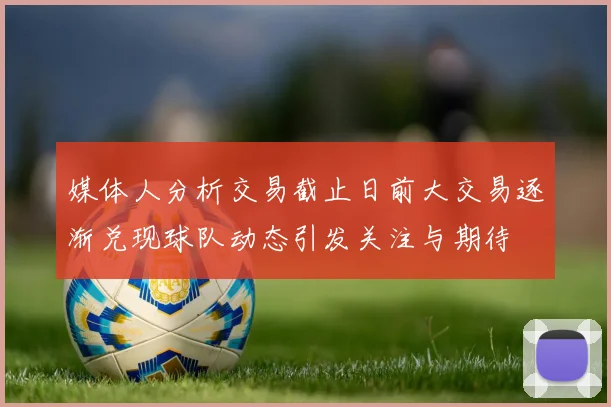 媒体人分析交易截止日前大交易逐渐兑现球队动态引发关注与期待
