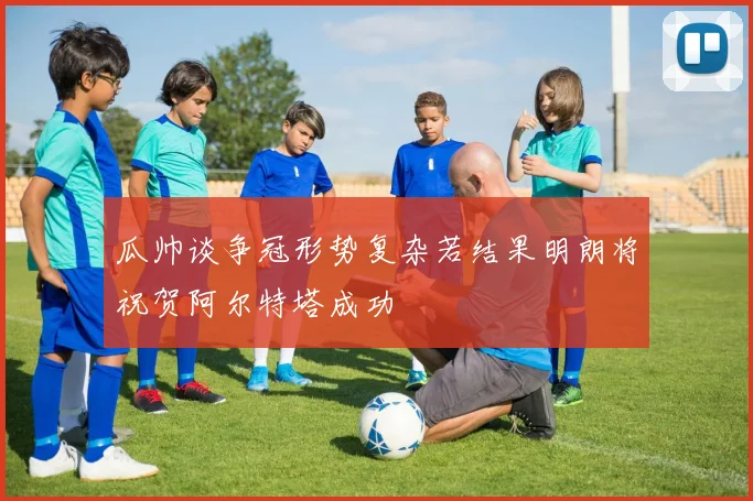 瓜帅谈争冠形势复杂若结果明朗将祝贺阿尔特塔成功