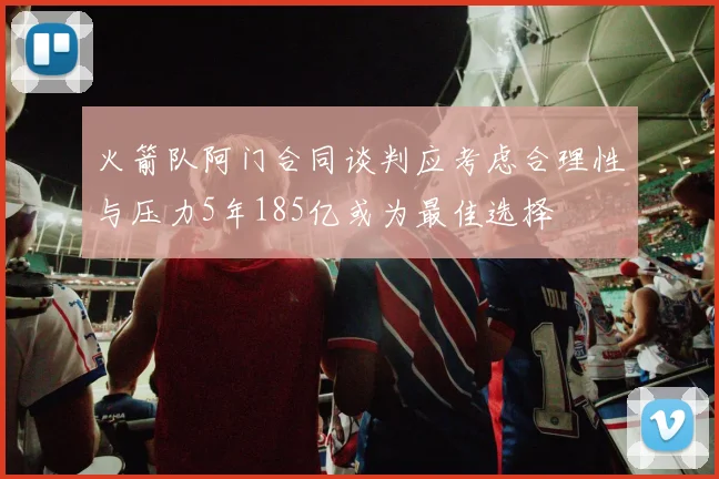 火箭队阿门合同谈判应考虑合理性与压力5年185亿或为最佳选择