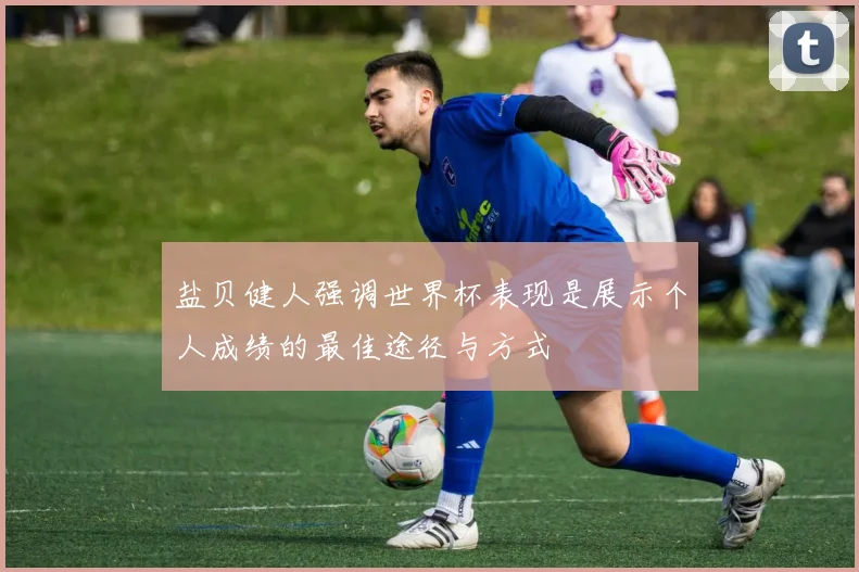 盐贝健人强调世界杯表现是展示个人成绩的最佳途径与方式