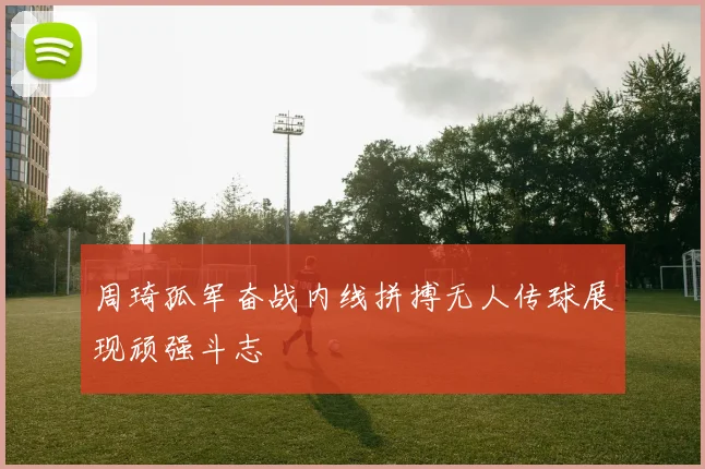 周琦孤军奋战内线拼搏无人传球展现顽强斗志